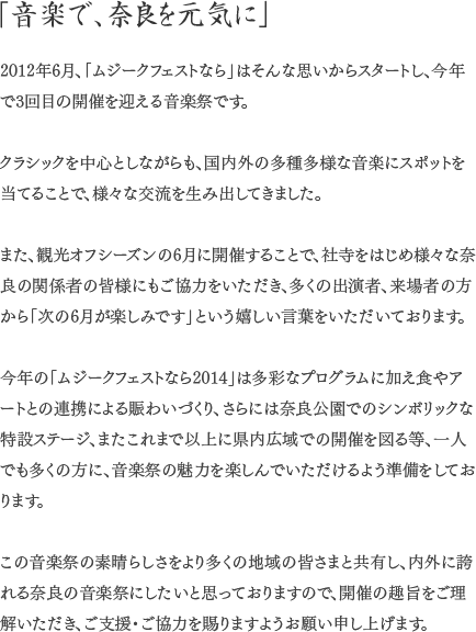 「音楽で、奈良を元気に」2012年6月、「ムジークフェストなら」はそんな思いからスタートし、今年で3回目の開催を迎える音楽祭です。クラシックを中心としながらも、国内外の多種多様な音楽にスポットを当てることで、様々な交流を生み出してきました。また、観光オフシーズンの6月に開催することで、社寺をはじめ様々な奈良の関係者の皆様にもご協力をいただき、多くの出演者、来場者の方から「次の6月が楽しみです」という嬉しい言葉をいただいております。今年の「ムジークフェストなら2014」は多彩なプログラムに加え食やアートとの連携による賑わいづくり、さらには奈良公園でのシンボリックな特設ステージ、またこれまで以上に県内広域での開催を図る等、一人でも多くの方に、音楽祭の魅力を楽しんでいただけるよう準備をしております。この音楽祭の素晴らしさをより多くの地域の皆さまと共有し、内外に誇れる奈良の音楽祭にしたいと思っておりますので、開催の趣旨をご理解いただき、ご支援・ご協力を賜りますようお願い申し上げます。