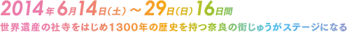 2014年6月14日（土）～29日（日）16日間 世界遺産の社寺をはじめ1300年の歴史を持つ奈良の街じゅうがステージになる