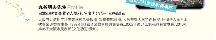 丸谷明夫先生：日本の吹奏楽界で人気・知名度ナンバー１の指導者。大阪府立淀川工科高等学校名誉教諭・吹奏楽部顧問。大阪音楽大学特任教授。社団法人全日本吹奏楽連盟理事長。1992年第1回音楽教育振興賞受賞。2005年第54回読売教育賞受賞。2010年第45回大阪市民表彰（文化功労）受彰。