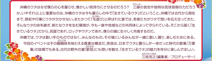 　沖縄のウタはなぜ僕らの心を躍らせ、懐かしい気持ちにさせるのだろう？　三線の音色や独特な琉球音階の力だろうか。いやそれ以上に重要なのは、沖縄のウタは今も暮らしの中で「生きているウタ」だということ。沖縄では古代から現在まで、祭祀や行事にウタが欠かせない。またかつて「毛遊び」と呼ばれた宴では、若者たちがウタで想いを伝え合ってきた。そんなウタの命を継ぎ、新たなウタを生む環境が、今も一族や地域などの共同体によって守られている。そこから届く「生きているウタ」だから、民謡であれ、ロックやラテンであれ、僕らの魂に生々しく共鳴するのだ。沖縄では、ウタは歌い手のものではなく、みんなのもの。その場にいるみんなが一緒に歌い、踊り、楽しむためにある。今回のイベントはその醍醐味を味わえる貴重な機会だ。奈良は、日本でウタと暮らしが一体だった時代の歌集『万葉集』の故郷でもある。古代の野外の宴「歌垣」にも想いを馳せ、「生きているウタ」の魅力を存分に楽しんでほしい。三枝克之（編集者／プロデューサー）