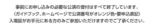 事前にお申込の必要な公演の受付はすべて終了しています。（ガイドブック、ホームページで公演番号がオレンジ色・要申込表記）入場証がお手元にある方のみご参加いただけますのでご了承ください