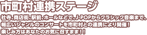 市町村連携ステージ 社寺、商店街、駅前、ホールなどで、J-POPからクラシック音楽まで、幅広いジャンルのコンサートを市町村との連携により開催！楽しみ方はあなたのお気に召すまま！！