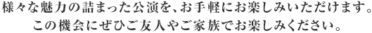 様々な魅力の詰まった公演を、お手軽にお楽しみいただけます。この機会にぜひご友人やご家族でお楽しみください。