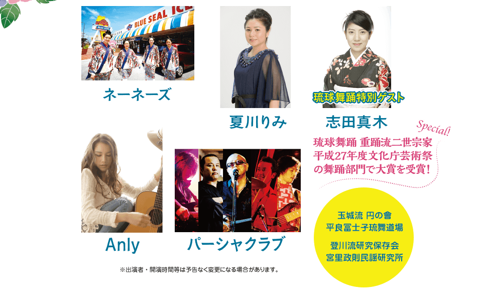 ネーネーズ、夏川りみ、琉球舞踊特別ゲスト：志田真木（琉球舞踊 重踊流二世宗家平成27年度文化庁芸術祭の舞踊部門で大賞を受賞！）、Anly、パーシャクラブ　※出演者・開演時間等は予告なく変更になる場合があります。