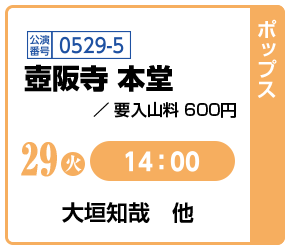 [ポップス]29(金)14:00 / 公演番号0529-5 壺阪寺 本堂 要入山料 600円 / 大垣知哉 他