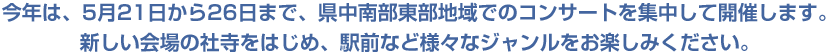 今年は、5月21日から26日あmで、県中南部東部地域でのコンサートを集中して開催します。新しい会場の社寺をはじめ、駅前など様々なジャンルをお楽しみください。