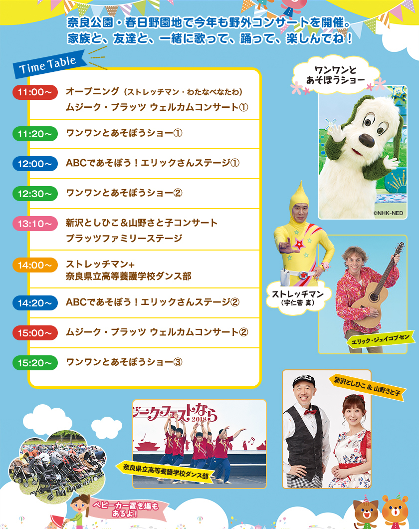 奈良公園・春日野園地で今年も野外コンサートを開催。家族と、友達と、一緒に歌って、踊って、楽しんでね！[Time Table]11:00〜オープニング（ストレッチマン・わたなべなたわ）ムジーク・プラッツ・ウェルカムコンサート①。11:20〜 ワンワンと遊ぼうショー①。12:00〜ABCであそぼう！エリックさんステージ①。12:30〜ワンワンとあそぼうショー②。13:10〜 新沢としひこ＆山野さと子コンサート プラッツファミリーステージ。14:00〜ストレッチマン＋奈良県立高等養護学校ダンス部。14:20〜 ABCで遊ぼう！エリックさんステージ②。15:00〜 ムジーク・プラッツ ウェルカムコンサート②。12:00〜 ワンワンとあそぼうショー③