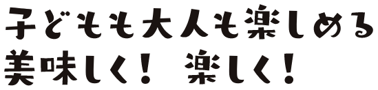 子どもも大人も楽しめる　美味しく！楽しく！